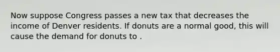 Now suppose Congress passes a new tax that decreases the income of Denver residents. If donuts are a normal good, this will cause the demand for donuts to .