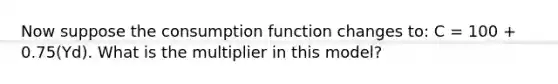 Now suppose the consumption function changes​ to: C​ = 100​ + 0.75​(Yd​). What is the multiplier in this​ model?