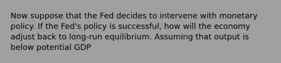 Now suppose that the Fed decides to intervene with monetary policy. If the​ Fed's policy is​ successful, how will the economy adjust back to​ long-run equilibrium. Assuming that output is below potential​ GDP