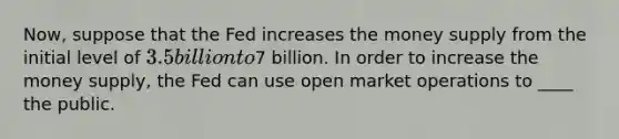 Now, suppose that the Fed increases the money supply from the initial level of 3.5 billion to7 billion. In order to increase the money supply, the Fed can use open market operations to ____ the public.