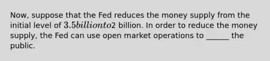 Now, suppose that the Fed reduces the money supply from the initial level of 3.5 billion to2 billion. In order to reduce the money supply, the Fed can use open market operations to ______ the public.