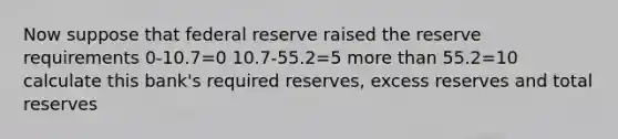 Now suppose that federal reserve raised the reserve requirements 0-10.7=0 10.7-55.2=5 more than 55.2=10 calculate this bank's required reserves, excess reserves and total reserves