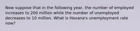 Now suppose that in the following year, the number of employed increases to 200 million while the number of unemployed decreases to 10 million. What is Hovana's unemployment rate now?