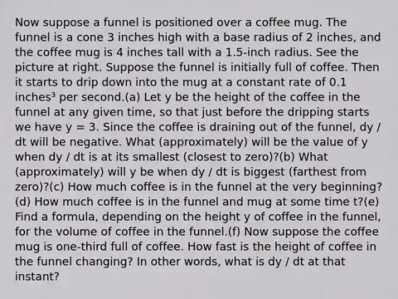 Now suppose a funnel is positioned over a coffee mug. The funnel is a cone 3 inches high with a base radius of 2 inches, and the coffee mug is 4 inches tall with a 1.5-inch radius. See the picture at right. Suppose the funnel is initially full of coffee. Then it starts to drip down into the mug at a constant rate of 0.1 inches³ per second.(a) Let y be the height of the coffee in the funnel at any given time, so that just before the dripping starts we have y = 3. Since the coffee is draining out of the funnel, dy / dt will be negative. What (approximately) will be the value of y when dy / dt is at its smallest (closest to zero)?(b) What (approximately) will y be when dy / dt is biggest (farthest from zero)?(c) How much coffee is in the funnel at the very beginning?(d) How much coffee is in the funnel and mug at some time t?(e) Find a formula, depending on the height y of coffee in the funnel, for the volume of coffee in the funnel.(f) Now suppose the coffee mug is one-third full of coffee. How fast is the height of coffee in the funnel changing? In other words, what is dy / dt at that instant?