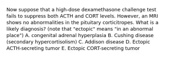 Now suppose that a high-dose dexamethasone challenge test fails to suppress both ACTH and CORT levels. However, an MRI shows no abnormalities in the pituitary corticitropes. What is a likely diagnosis? (note that "ectopic" means "in an abnormal place") A. congenital adrenal hyperplasia B. Cushing disease (secondary hypercortisolism) C. Addison disease D. Ectopic ACTH-secreting tumor E. Ectopic CORT-secreting tumor