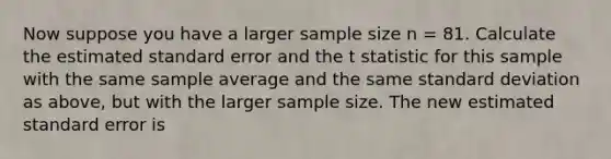 Now suppose you have a larger sample size n = 81. Calculate the estimated standard error and the t statistic for this sample with the same sample average and the same standard deviation as above, but with the larger sample size. The new estimated standard error is