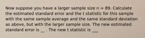 Now suppose you have a larger sample size n = 89. Calculate the estimated standard error and the t statistic for this sample with the same sample average and the same standard deviation as above, but with the larger sample size. The new estimated standard error is __ . The new t statistic is ___