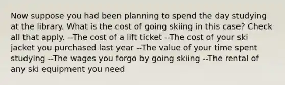 Now suppose you had been planning to spend the day studying at the library. What is the cost of going skiing in this case? Check all that apply. --The cost of a lift ticket --The cost of your ski jacket you purchased last year --The value of your time spent studying --The wages you forgo by going skiing --The rental of any ski equipment you need