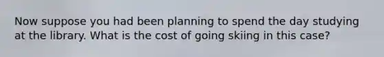 Now suppose you had been planning to spend the day studying at the library. What is the cost of going skiing in this case?