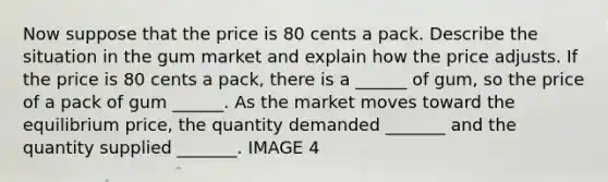 Now suppose that the price is 80 cents a pack. Describe the situation in the gum market and explain how the price adjusts. If the price is 80 cents a pack​, there is a​ ______ of gum​, so the price of a pack of gum ​______. As the market moves toward the equilibrium​ price, the quantity demanded​ _______ and the quantity supplied​ _______. IMAGE 4