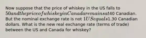 Now suppose that the price of whiskey in the US falls to 50 and the price of whiskey in Canada remains at40 Canadian. But the nominal exchange rate is not 1 US equals1.30 Canadian dollars. What is the new real exchange rate (terms of trade) between the US and Canada for whiskey?