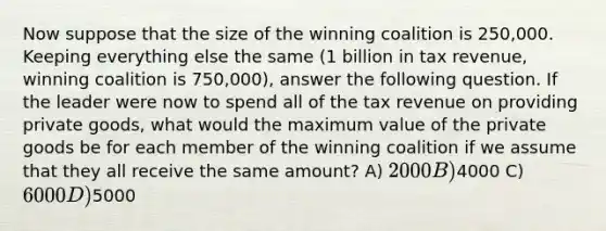 Now suppose that the size of the winning coalition is 250,000. Keeping everything else the same (1 billion in tax revenue, winning coalition is 750,000), answer the following question. If the leader were now to spend all of the tax revenue on providing private goods, what would the maximum value of the private goods be for each member of the winning coalition if we assume that they all receive the same amount? A) 2000 B)4000 C) 6000 D)5000