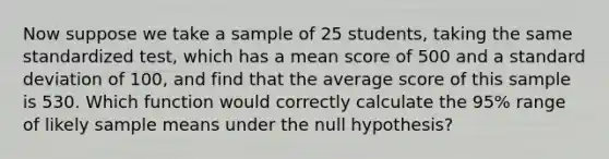 Now suppose we take a sample of 25 students, taking the same standardized test, which has a mean score of 500 and a <a href='https://www.questionai.com/knowledge/kqGUr1Cldy-standard-deviation' class='anchor-knowledge'>standard deviation</a> of 100, and find that the average score of this sample is 530. Which function would correctly calculate the 95% range of likely sample means under the null hypothesis?