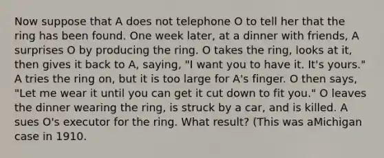 Now suppose that A does not telephone O to tell her that the ring has been found. One week later, at a dinner with friends, A surprises O by producing the ring. O takes the ring, looks at it, then gives it back to A, saying, "I want you to have it. It's yours." A tries the ring on, but it is too large for A's finger. O then says, "Let me wear it until you can get it cut down to fit you." O leaves the dinner wearing the ring, is struck by a car, and is killed. A sues O's executor for the ring. What result? (This was aMichigan case in 1910.