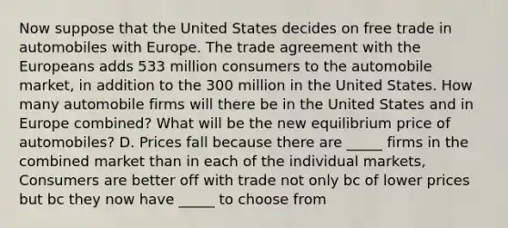 Now suppose that the United States decides on free trade in automobiles with Europe. The trade agreement with the Europeans adds 533 million consumers to the automobile​ market, in addition to the 300 million in the United States. How many automobile firms will there be in the United States and in Europe​ combined? What will be the new equilibrium price of​ automobiles? D. Prices fall because there are _____ firms in the combined market than in each of the individual markets, Consumers are better off with trade not only bc of lower prices but bc they now have _____ to choose from