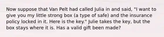 Now suppose that Van Pelt had called Julia in and said, "I want to give you my little strong box (a type of safe) and the insurance policy locked in it. Here is the key." Julie takes the key, but the box stays where it is. Has a valid gift been made?