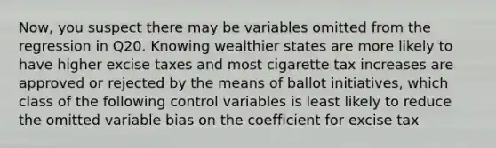 Now, you suspect there may be variables omitted from the regression in Q20. Knowing wealthier states are more likely to have higher excise taxes and most cigarette tax increases are approved or rejected by the means of ballot initiatives, which class of the following control variables is least likely to reduce the omitted variable bias on the coefficient for excise tax