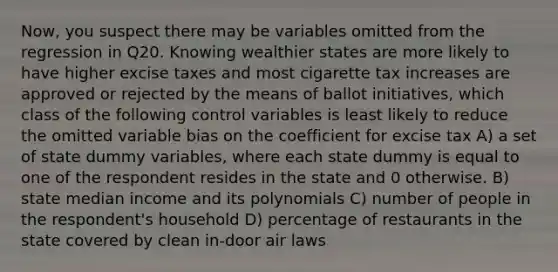 Now, you suspect there may be variables omitted from the regression in Q20. Knowing wealthier states are more likely to have higher excise taxes and most cigarette tax increases are approved or rejected by the means of ballot initiatives, which class of the following control variables is least likely to reduce the omitted variable bias on the coefficient for excise tax A) a set of state dummy variables, where each state dummy is equal to one of the respondent resides in the state and 0 otherwise. B) state median income and its polynomials C) number of people in the respondent's household D) percentage of restaurants in the state covered by clean in-door air laws