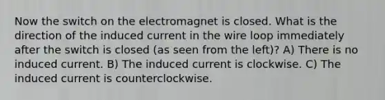 Now the switch on the electromagnet is closed. What is the direction of the induced current in the wire loop immediately after the switch is closed (as seen from the left)? A) There is no induced current. B) The induced current is clockwise. C) The induced current is counterclockwise.