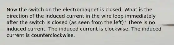 Now the switch on the electromagnet is closed. What is the direction of the induced current in the wire loop immediately after the switch is closed (as seen from the left)? There is no induced current. The induced current is clockwise. The induced current is counterclockwise.