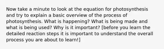 Now take a minute to look at the equation for photosynthesis and try to explain a basic overview of the process of photosynthesis. What is happening? What is being made and what is being used? Why is it important? [before you learn the detailed reaction steps it is important to understand the overall process you are about to learn!]