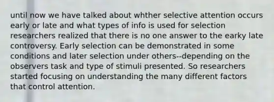 until now we have talked about whther selective attention occurs early or late and what types of info is used for selection researchers realized that there is no one answer to the earky late controversy. Early selection can be demonstrated in some conditions and later selection under others--depending on the observers task and type of stimuli presented. So researchers started focusing on understanding the many different factors that control attention.