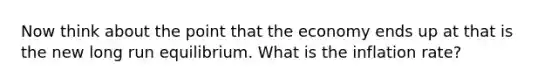 Now think about the point that the economy ends up at that is the new long run equilibrium. What is the inflation rate?