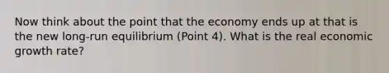 Now think about the point that the economy ends up at that is the new long-run equilibrium (Point 4). What is the real economic growth rate?