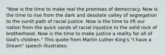 "Now is the time to make real the promises of democracy. Now is the time to rise from the dark and desolate valley of segregation to the sunlit path of racial justice. Now is the time to lift our nation from the quick sands of racial injustice to the solid rock of brotherhood. Now is the time to make justice a reality for all of God's children." This quote from <a href='https://www.questionai.com/knowledge/kRmiNnLmcW-martin-luther' class='anchor-knowledge'>martin luther</a> King's "<a href='https://www.questionai.com/knowledge/kkz3enTLma-i-have-a-dream' class='anchor-knowledge'>i have a dream</a>" speech illustrates: