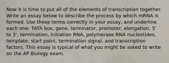 Now it is time to put all of the elements of transcription together. Write an essay below to describe the process by which mRNA is formed. Use these terms correctly in your essay, and underline each one: TATA box, gene, terminator, promoter, elongation, 5' to 3', termination, initiation RNA, polymerase RNA nucleotides, template, start point, termination signal, and transcription factors. This essay is typical of what you might be asked to write on the AP Biology exam.