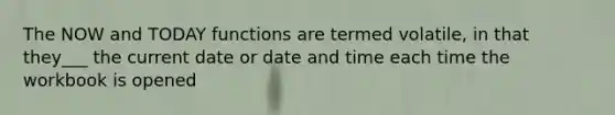 The NOW and TODAY functions are termed volatile, in that they___ the current date or date and time each time the workbook is opened