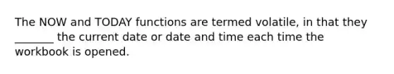 The NOW and TODAY functions are termed volatile, in that they _______ the current date or date and time each time the workbook is opened.