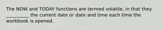 The NOW and TODAY functions are termed volatile, in that they __________ the current date or date and time each time the workbook is opened.