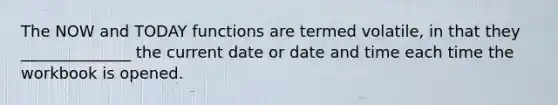 The NOW and TODAY functions are termed volatile, in that they ______________ the current date or date and time each time the workbook is opened.