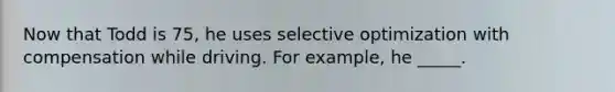 Now that Todd is 75, he uses selective optimization with compensation while driving. For example, he _____.