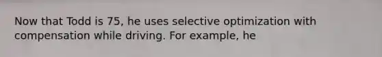 Now that Todd is 75, he uses selective optimization with compensation while driving. For example, he