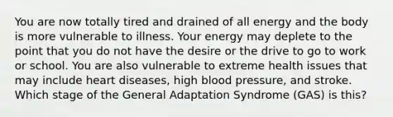 You are now totally tired and drained of all energy and the body is more vulnerable to illness. Your energy may deplete to the point that you do not have the desire or the drive to go to work or school. You are also vulnerable to extreme health issues that may include heart diseases, high blood pressure, and stroke. Which stage of the General Adaptation Syndrome (GAS) is this?