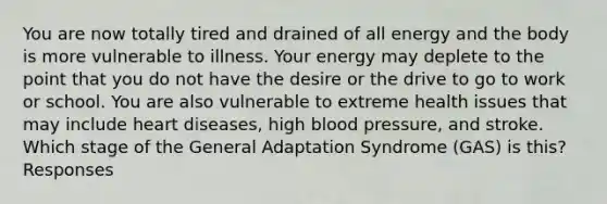 You are now totally tired and drained of all energy and the body is more vulnerable to illness. Your energy may deplete to the point that you do not have the desire or the drive to go to work or school. You are also vulnerable to extreme health issues that may include heart diseases, high blood pressure, and stroke. Which stage of the General Adaptation Syndrome (GAS) is this? Responses