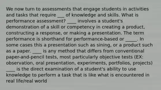 We now turn to assessments that engage students in activities and tasks that require ___ of knowledge and skills. What is performance assessment? ____ involves a student's demonstration of a skill or competency in creating a product, constructing a response, or making a presentation. The term performance is shorthand for performance-based or _____. In some cases this a presentation such as sining, or a product such as a paper. ____ is any method that differs from conventional paper-and-pencil tests, most particularly objective tests (EX: observation, oral presentation, experiments, portfolios, projects) ____ is the direct examination of a student's ability to use knowledge to perform a task that is like what is encountered in real life/real world