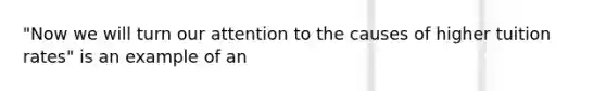 "Now we will turn our attention to the causes of higher tuition rates" is an example of an