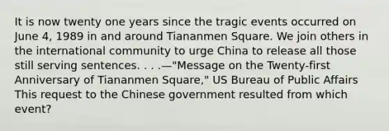 It is now twenty one years since the tragic events occurred on June 4, 1989 in and around Tiananmen Square. We join others in the international community to urge China to release all those still serving sentences. . . .—"Message on the Twenty-first Anniversary of Tiananmen Square," US Bureau of Public Affairs This request to the Chinese government resulted from which event?