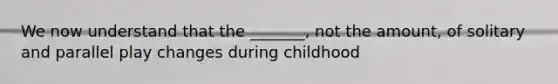 We now understand that the _______, not the amount, of solitary and parallel play changes during childhood