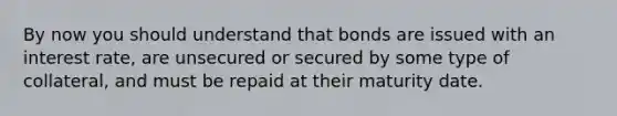 By now you should understand that bonds are issued with an interest rate, are unsecured or secured by some type of collateral, and must be repaid at their maturity date.