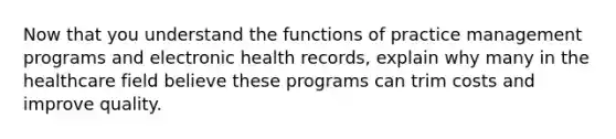 Now that you understand the functions of practice management programs and electronic health records, explain why many in the healthcare field believe these programs can trim costs and improve quality.