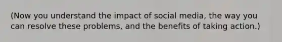 (Now you understand the impact of social media, the way you can resolve these problems, and the benefits of taking action.)