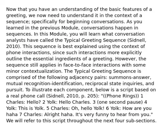 Now that you have an understanding of the basic features of a greeting, we now need to understand it in the context of a sequence; specifically for beginning conversations. As you learned in the previous Module, conversations happen in sequences. In this Module, you will learn what conversation analysts have called the Typical Greeting Sequence (Sidnell, 2010). This sequence is best explained using the context of phone interactions, since such interactions more explicitly outline the essential ingredients of a greeting. However, the sequence still applies in face-to-face interactions with some minor contextualization. The Typical Greeting Sequence is comprised of the following adjacency pairs: summons-answer, mutual recognition-identification, reciprocal state inquiries, and pursuit. To illustrate each component, below is a script based on a real phone call (Sidnell, 2010, p. 205): "((Phone Rings)) 1 Charles: Hello? 2 Yolk: Hello Charles. 3 (one second pause) 4 Yolk: This is Yolk. 5 Charles: Oh, hello Yolk! 6 Yolk: How are you haha 7 Charles: Alright haha. It's very funny to hear from you." We will refer to this script throughout the next four sub-sections.