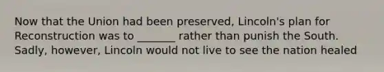 Now that the Union had been preserved, Lincoln's plan for Reconstruction was to _______ rather than punish the South. Sadly, however, Lincoln would not live to see the nation healed