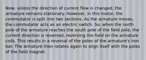 Now, unless the direction of current flow is changed, the armature remains stationary. However, in this motor, the commutator is split into two sections. As the armature moves, the commutator acts as an electric switch. So, when the north pole of the armature reaches the south pole of the field pole, the current direction is reversed, reversing the field on the armature coils. This results in a reversal of the poles of the armature's iron bar. The armature then rotates again to align itself with the poles of the field magnet.