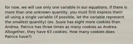 for now, we will use only one variable in our equations. if there is more than one unknown quantity, you must first express them all using a single variable (if possible, let the variable represent the smallest quantity) (ex. Susie has eight more cookies than Andrea. Patrice has three times as many cookies as Andrea. Altogether, they have 63 cookies. How many cookies does Patrice have?)