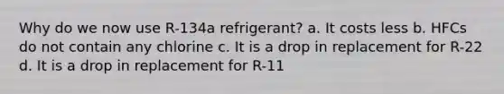 Why do we now use R-134a refrigerant? a. It costs less b. HFCs do not contain any chlorine c. It is a drop in replacement for R-22 d. It is a drop in replacement for R-11